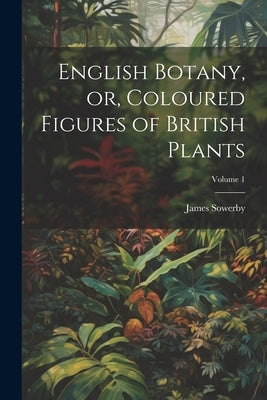 English Botany, or, Coloured Figures of British Plants; Volume 1 by Sowerby, James