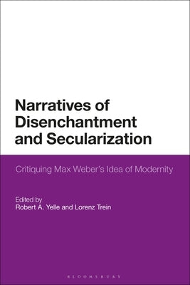 Narratives of Disenchantment and Secularization: Critiquing Max Weber's Idea of Modernity by Yelle, Robert A.
