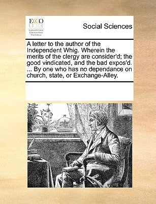 A Letter to the Author of the Independent Whig. Wherein the Merits of the Clergy Are Consider'd; The Good Vindicated, and the Bad Expos'd. ... by One by Multiple Contributors
