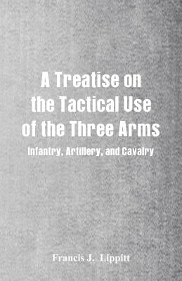 A Treatise on the Tactical Use of the Three Arms: Infantry, Artillery, and Cavalry by Lippitt, Francis J.