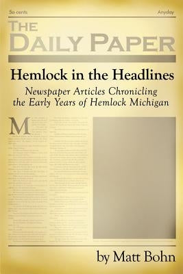 Hemlock in the Headlines: Newspaper Articles Chronicling the Early Years of Hemlock Michigan by Bohn, Matt