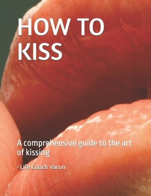 How to Kiss: A comprehensive guide to the art of kissing by Varun, Life Coach