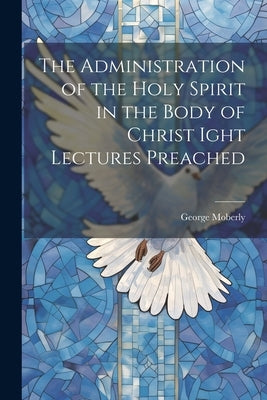 The Administration of the Holy Spirit in the Body of Christ Ight Lectures Preached by Moberly, George