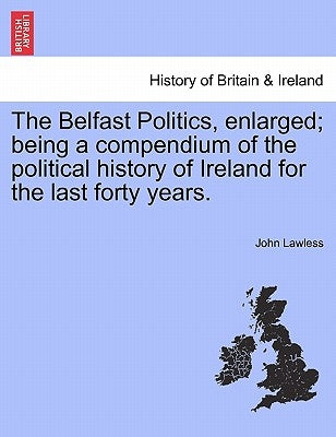 The Belfast Politics, enlarged; being a compendium of the political history of Ireland for the last forty years. by Lawless, John