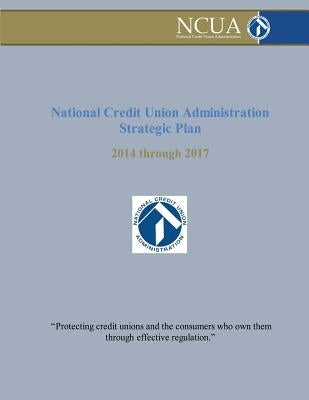 National Credit Union Administration Strategic Plan: 2014 Through 2017 by Administration, National Credit Union