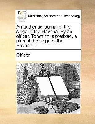 An Authentic Journal of the Siege of the Havana. by an Officer. to Which Is Prefixed, a Plan of the Siege of the Havana, ... by Officer