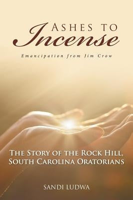 Ashes to Incense: Emancipation from Jim Crow: The Story of the Rock Hill, South Carolina Oratorians by Ludwa, Sandi