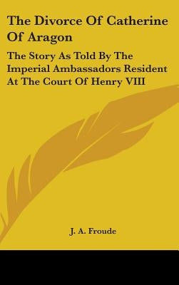 The Divorce Of Catherine Of Aragon: The Story As Told By The Imperial Ambassadors Resident At The Court Of Henry VIII by Froude, J. a.