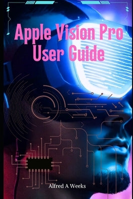 Apple Vision Pro User Guide: Unlocking the Full Potential of Your Revolutionary Spatial Computing Device by Weeks, Alfred A.