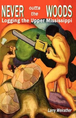 Never Outta The Woods: Logging The Upper Mississippi by Weirather, Larry