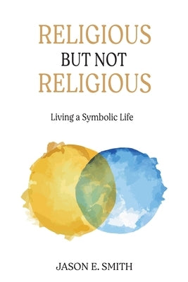 Religious But Not Religious: Living a Symbolic Life by Smith, Jason E.