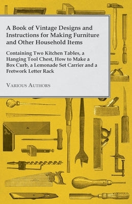 A Book of Vintage Designs and Instructions for Making Furniture and Other Household Items - Containing Two Kitchen Tables, a Hanging Tool Chest, How t by Various Authors