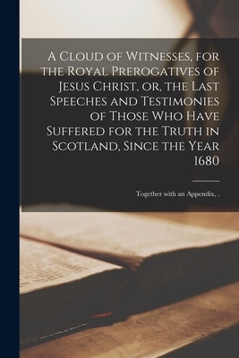 A Cloud of Witnesses, for the Royal Prerogatives of Jesus Christ, or, the Last Speeches and Testimonies of Those Who Have Suffered for the Truth in Sc by Anonymous