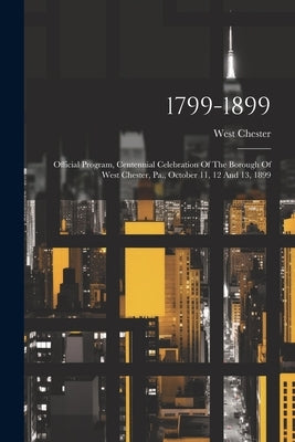 1799-1899: Official Program, Centennial Celebration Of The Borough Of West Chester, Pa., October 11, 12 And 13, 1899 by (Pa )., West Chester