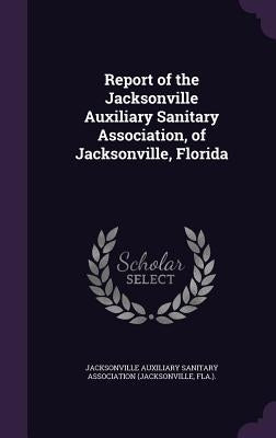 Report of the Jacksonville Auxiliary Sanitary Association, of Jacksonville, Florida by Jacksonville Auxiliary Sanitary Associat