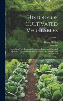 History of Cultivated Vegetables: Comprising Their Botanical, Medicinal, Edible, and Chemical Qualities; Natural History; and Relation to Art, Science by Phillips, Henry