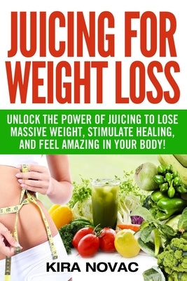 Juicing for Weight Loss: Unlock the Power of Juicing to Lose Massive Weight, Stimulate Healing, and Feel Amazing in Your Body by Novac, Kira