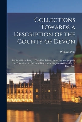 Collections Towards a Description of the County of Devon: By Sir William Pole, ... Now First Printed From the Autograph in the Possession of His Linea by Pole, William