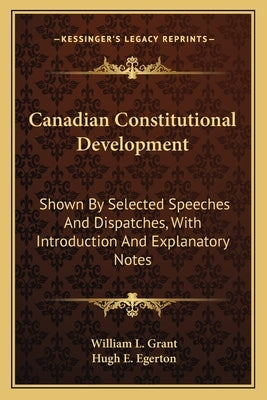 Canadian Constitutional Development: Shown by Selected Speeches and Dispatches, with Introduction and Explanatory Notes by Grant, William L.