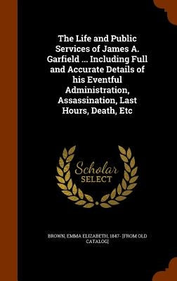 The Life and Public Services of James A. Garfield ... Including Full and Accurate Details of his Eventful Administration, Assassination, Last Hours, D by Brown, Emma Elizabeth 1847- [From Old C.