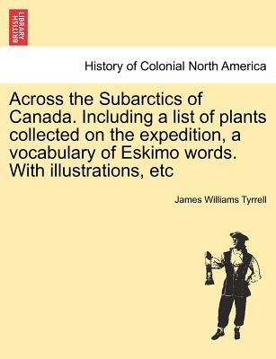 Across the Subarctics of Canada. Including a List of Plants Collected on the Expedition, a Vocabulary of Eskimo Words. with Illustrations, Etc by Tyrrell, James Williams
