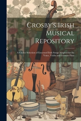 Crosby's Irish Musical Repository: A Choice Selection of Esteemed Irish Songs Adapted for the Voice, Violin and German Flute by Anonymous