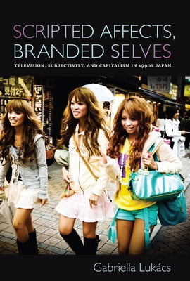 Scripted Affects, Branded Selves: Television, Subjectivity, and Capitalism in 1990s Japan by Lukács, Gabriella