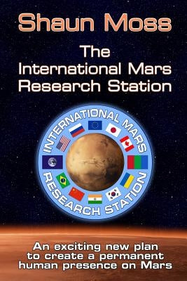 The International Mars Research Station (colour edition): An exciting new plan to create a permanent human presence on Mars by Moss, Shaun Mark