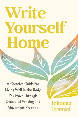 Write Yourself Home: A Creative Guide for Living Well in the Body You Have Through Embodied Writing and Movement Practice by Franzel, Johanna