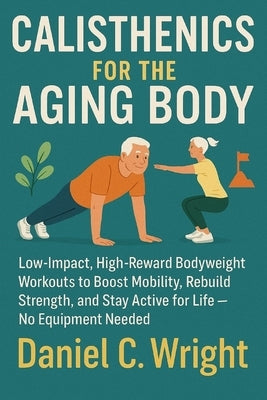 Calisthenics For The Aging Body: Calisthenics For The Aging Body, senior fitness workout guide, anti aging workout plan, home workouts for elderly, lo by Wright, Daniel C.