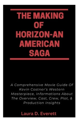 The Making of Horizon-An American Saga: A Comprehensive Movie Guide Of Kevin Costner's Western Masterpiece, Informations About The Overview, Cast, Cre by Everett, Laura D.