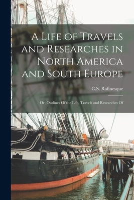 A Life of Travels and Researches in North America and South Europe: Or, Outlines Of the Life, Travels and Researches Of by Rafinesque, C. S. (Constantine Samuel)