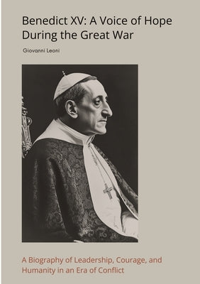 Benedict XV: A Voice of Hope During the Great War: A Biography of Leadership, Courage, and Humanity in an Era of Conflict by Leoni, Giovanni