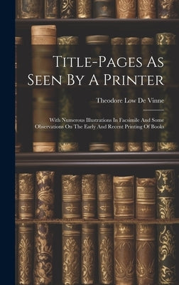 Title-pages As Seen By A Printer: With Numerous Illustrations In Facsimile And Some Observations On The Early And Recent Printing Of Books by Theodore Low de Vinne