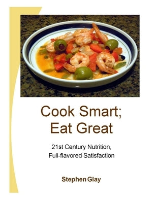 Cook Smart; Eat Great: 21st Century Nutrition, Full-flavored Satisfaction by Glay, Stephen