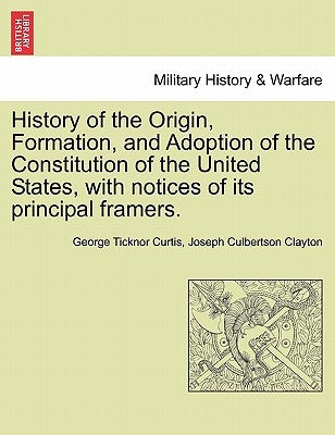 History of the Origin, Formation, and Adoption of the Constitution of the United States, with notices of its principal framers. by Curtis, George Ticknor