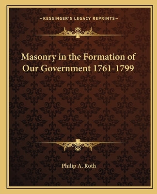 Masonry in the Formation of Our Government 1761-1799 by Roth, Philip A.