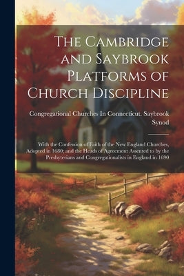 The Cambridge and Saybrook Platforms of Church Discipline: With the Confession of Faith of the New England Churches, Adopted in 1680; and the Heads of by Synod, Congregational Churches in Con
