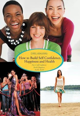 How to Build Self Confidence, Happiness and Health: Part I: Self Confidence Partii: Happiness Pariii: Health by Adalikwu, Chris