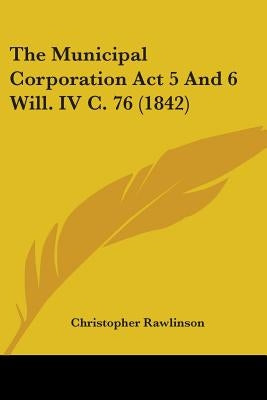 The Municipal Corporation Act 5 And 6 Will. IV C. 76 (1842) by Rawlinson, Christopher