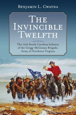 The Invincible Twelfth: The 12th South Carolina Infantry of the Gregg-McGowan Brigade, Army of Northern Virginia by Cwayna, Benjamin L.