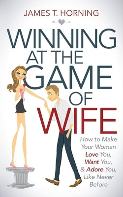 Winning at the Game of Wife: How to Make Your Woman Love You, Want You, & Adore You, Like Never Before by Horning, James T.