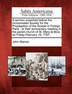 A Sermon Preached Before the Incorporated Society for the Propagation of the Gospel in Foreign Parts: At Their Anniversary Meeting in the Parish Churc by Warren, John