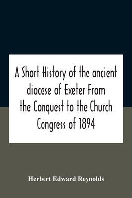 A Short History Of The Ancient Diocese Of Exeter From The Conquest To The Church Congress Of 1894 by Edward Reynolds, Herbert