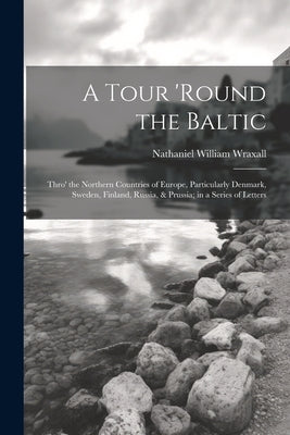 A Tour 'round the Baltic: Thro' the Northern Countries of Europe, Particularly Denmark, Sweden, Finland, Russia, & Prussia; in a Series of Lette by Wraxall, Nathaniel William