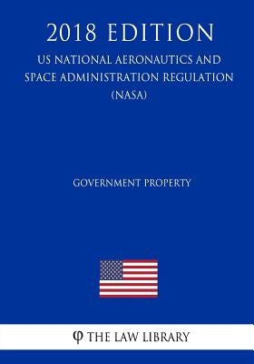 Government Property (US National Aeronautics and Space Administration Regulation) (NASA) (2018 Edition) by The Law Library