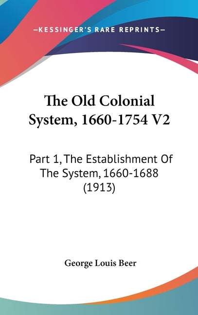 The Old Colonial System, 1660-1754 V2: Part 1, The Establishment Of The System, 1660-1688 (1913) by Beer, George Louis