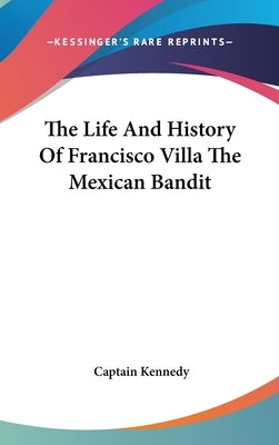 The Life And History Of Francisco Villa The Mexican Bandit by Kennedy, Captain