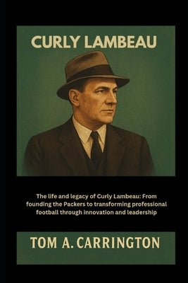 Curly Lambeau: The life and legacy of Curly Lambeau: From founding the Packers to transforming professional football through innovation and leadership by Carrington, Tom A.