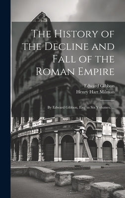 The History of the Decline and Fall of the Roman Empire: By Edward Gibbon, Esq; in Six Volumes. ... by Milman, Henry Hart